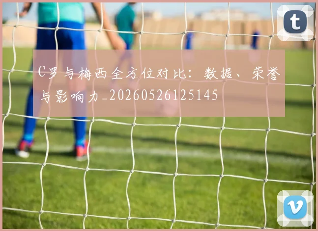C罗与梅西全方位对比:数据、荣誉与影响力_20260526125145