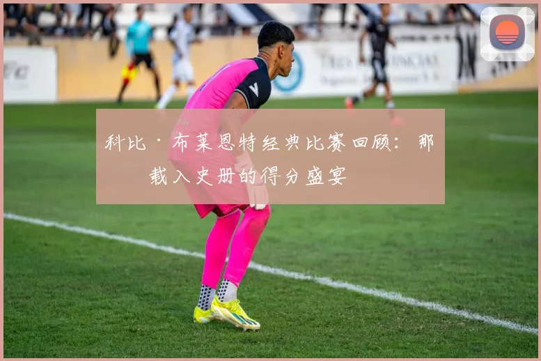 科比·布莱恩特经典比赛回顾：那些载入史册的得分盛宴