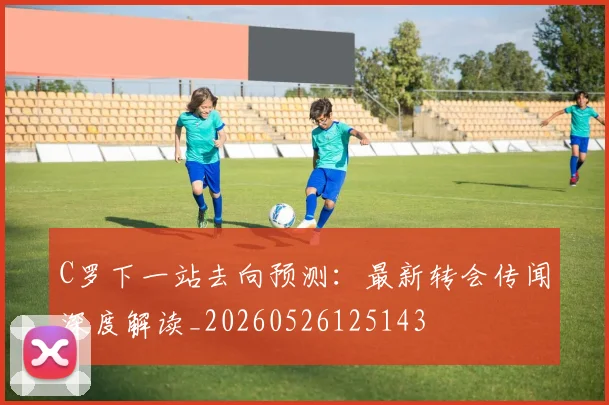 C罗下一站去向预测:最新转会传闻深度解读_20260526125143