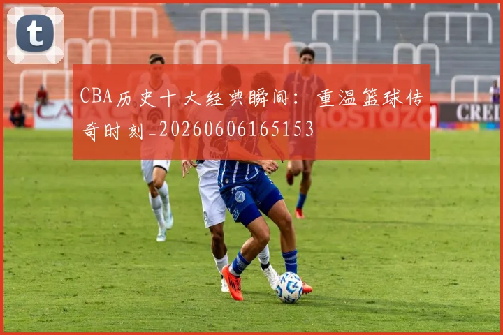 CBA历史十大经典瞬间:重温篮球传奇时刻_20260606165153