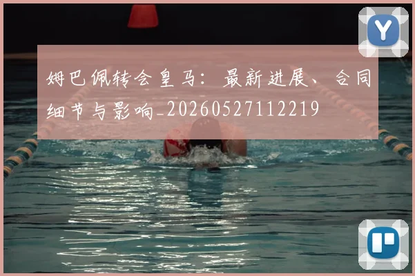 姆巴佩转会皇马：最新进展、合同细节与影响_20260527112219